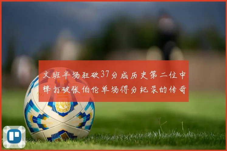 文班半场狂砍37分成历史第二位中锋打破张伯伦单场得分纪录的传奇时刻