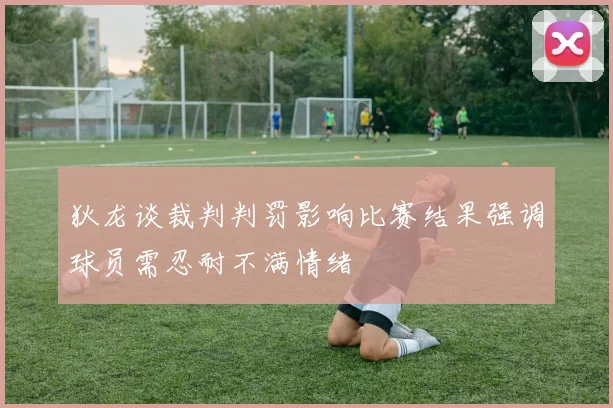狄龙谈裁判判罚影响比赛结果强调球员需忍耐不满情绪