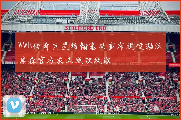 WWE传奇巨星约翰塞纳宣布退役勒沃库森官方发文致敬致敬