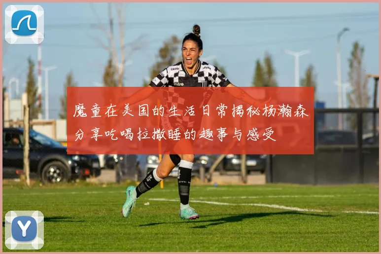 魔童在美国的生活日常揭秘杨瀚森分享吃喝拉撒睡的趣事与感受