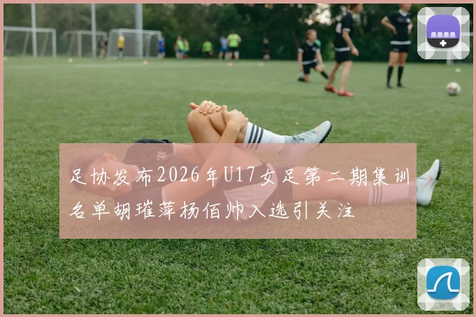 足协发布2026年U17女足第二期集训名单胡璀萍杨佰帅入选引关注