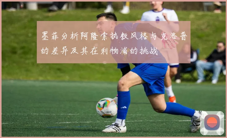 墨菲分析阿隆索执教风格与克洛普的差异及其在利物浦的挑战