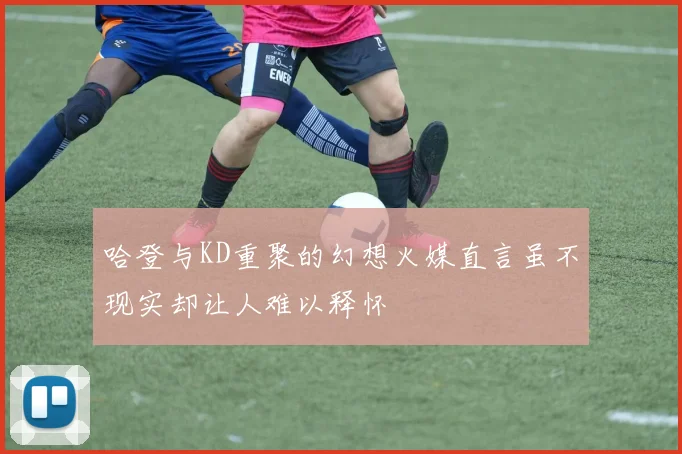 哈登与KD重聚的幻想火媒直言虽不现实却让人难以释怀