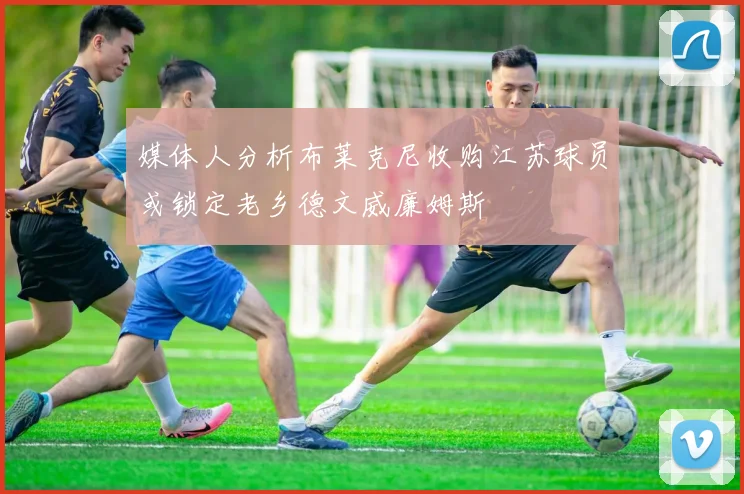 媒体人分析布莱克尼收购江苏球员或锁定老乡德文威廉姆斯