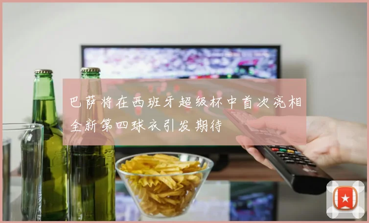 巴萨将在西班牙超级杯中首次亮相全新第四球衣引发期待