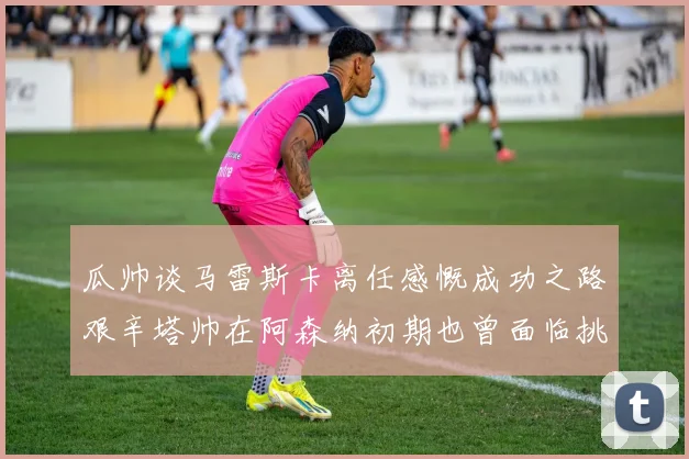 瓜帅谈马雷斯卡离任感慨成功之路艰辛塔帅在阿森纳初期也曾面临挑战