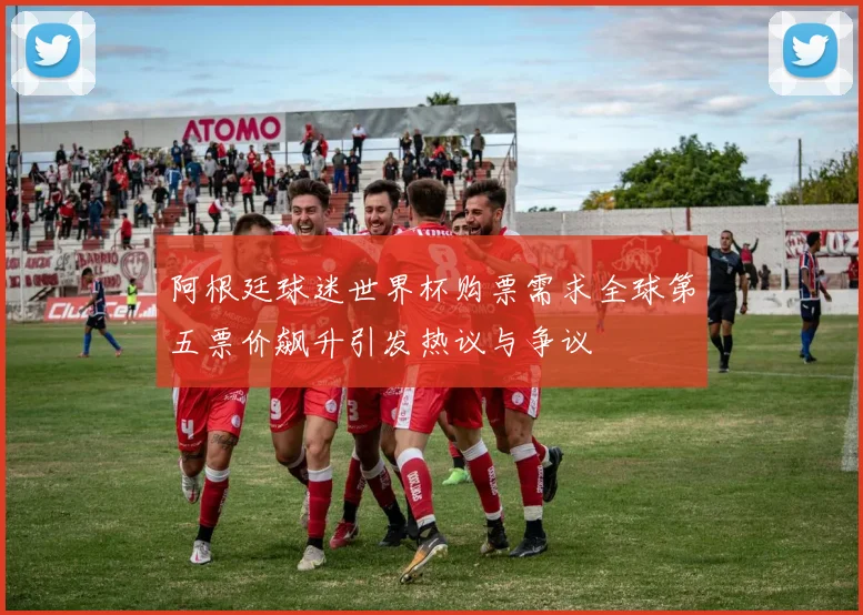 阿根廷球迷世界杯购票需求全球第五票价飙升引发热议与争议