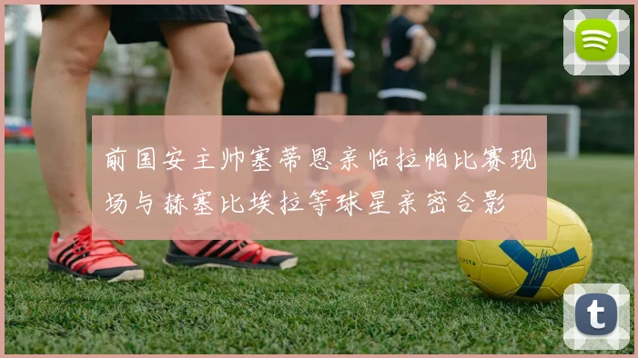 前国安主帅塞蒂恩亲临拉帕比赛现场与赫塞比埃拉等球星亲密合影