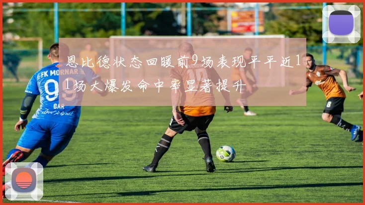 恩比德状态回暖前9场表现平平近11场大爆发命中率显著提升