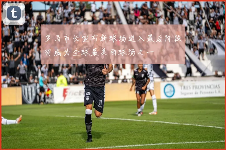 罗马市长宣布新球场进入最后阶段将成为全球最美丽球场之一