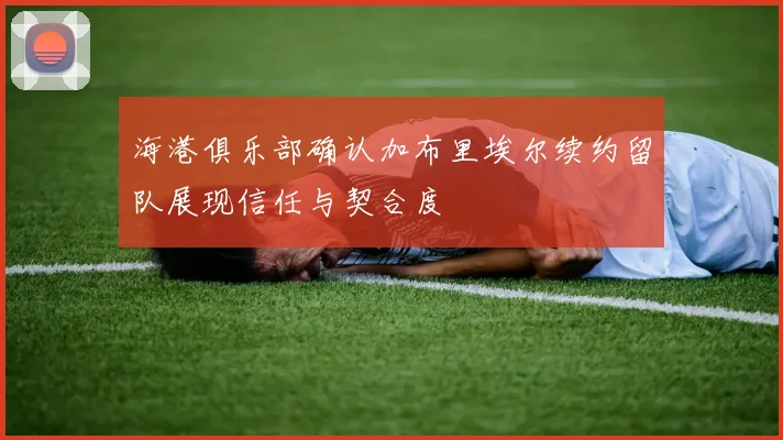 海港俱乐部确认加布里埃尔续约留队展现信任与契合度