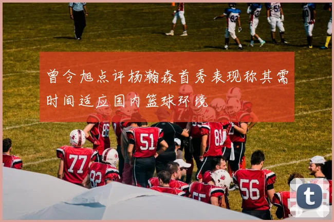 曾令旭点评杨瀚森首秀表现称其需时间适应国内篮球环境