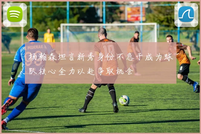 杨瀚森坦言新秀身份不急于成为球队核心全力以赴争取机会