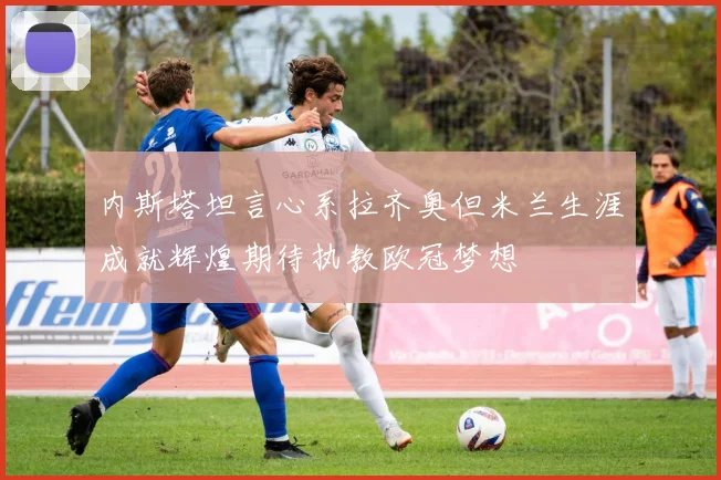 内斯塔坦言心系拉齐奥但米兰生涯成就辉煌期待执教欧冠梦想