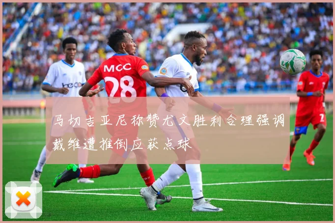 马切吉亚尼称赞尤文胜利合理强调戴维遭推倒应获点球