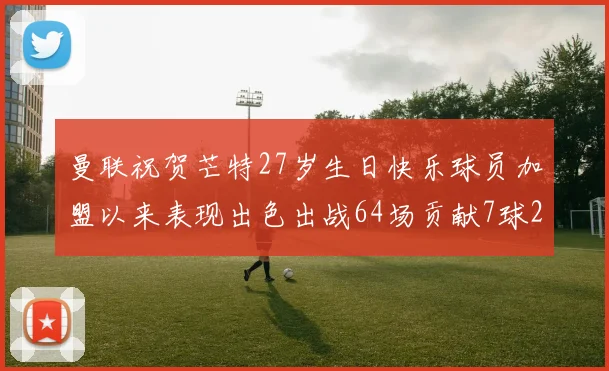 曼联祝贺芒特27岁生日快乐球员加盟以来表现出色出战64场贡献7球2助