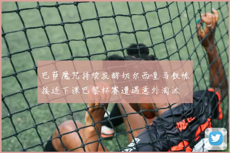 巴萨魔咒持续发酵切尔西皇马教练接连下课巴黎杯赛遭遇意外淘汰