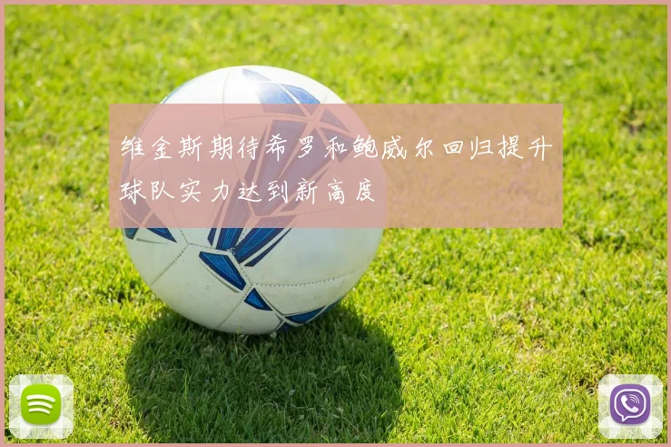 维金斯期待希罗和鲍威尔回归提升球队实力达到新高度