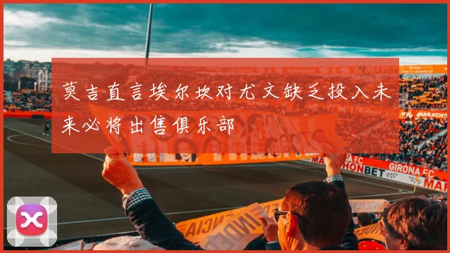 莫吉直言埃尔坎对尤文缺乏投入未来必将出售俱乐部