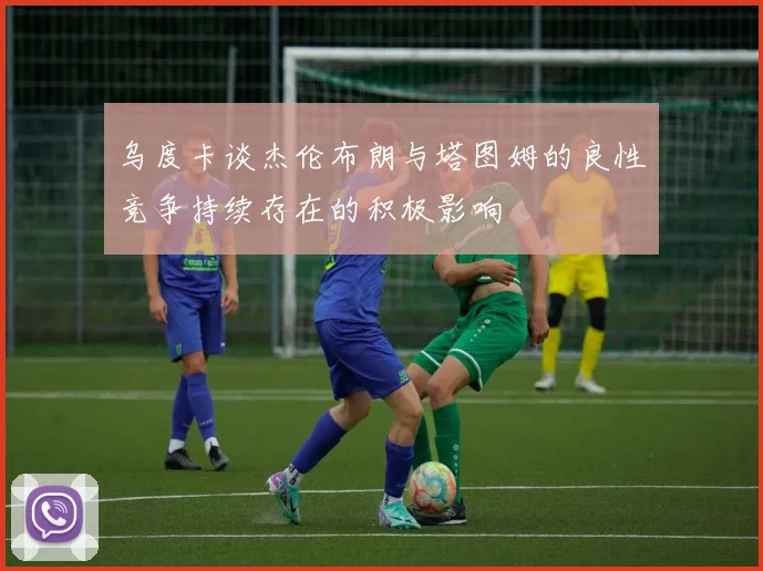 乌度卡谈杰伦布朗与塔图姆的良性竞争持续存在的积极影响