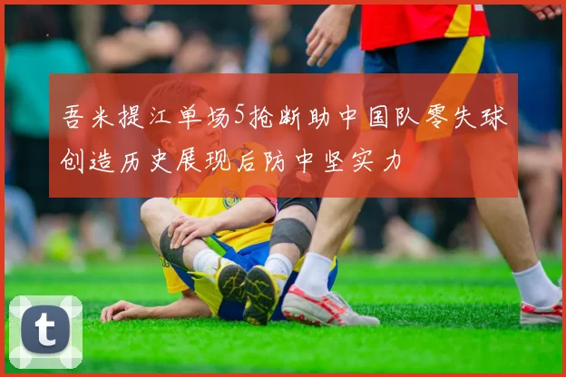 吾米提江单场5抢断助中国队零失球创造历史展现后防中坚实力