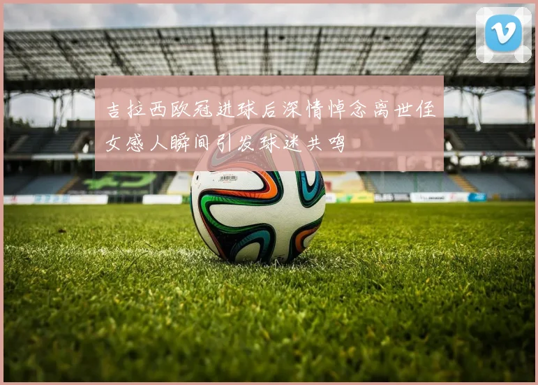 吉拉西欧冠进球后深情悼念离世侄女感人瞬间引发球迷共鸣