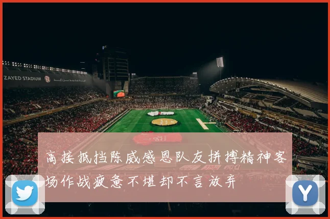 高接抵挡陈威感恩队友拼搏精神客场作战疲惫不堪却不言放弃