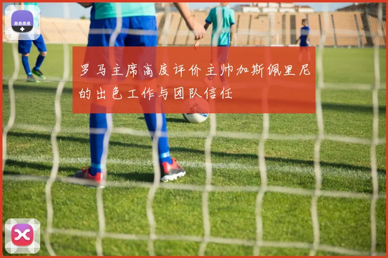 罗马主席高度评价主帅加斯佩里尼的出色工作与团队信任