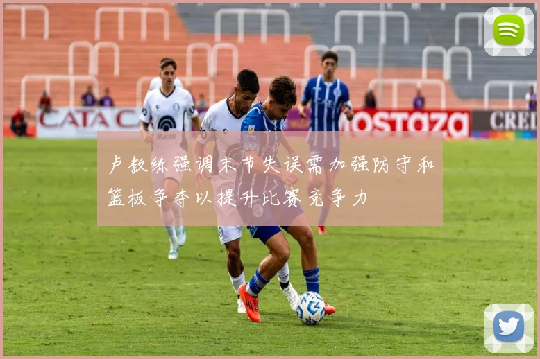 卢教练强调末节失误需加强防守和篮板争夺以提升比赛竞争力
