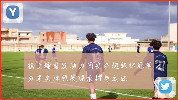 杨立瑜首发助力国安夺超级杯冠军分享奖牌照展现荣耀与成就