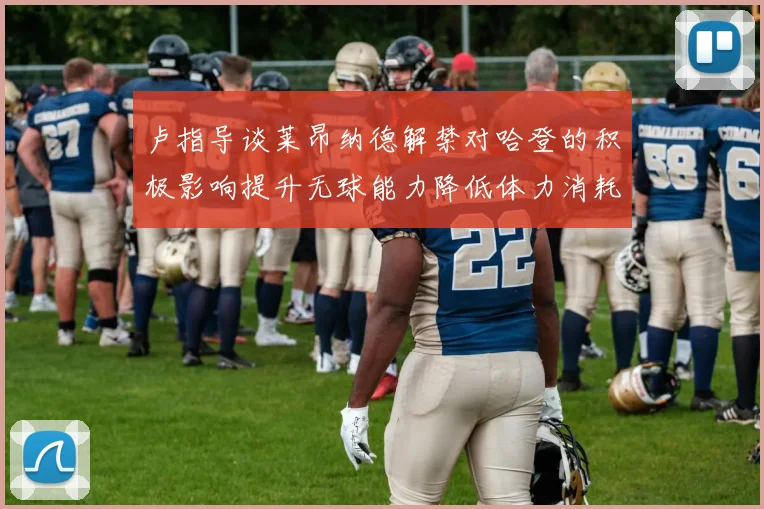 卢指导谈莱昂纳德解禁对哈登的积极影响提升无球能力降低体力消耗