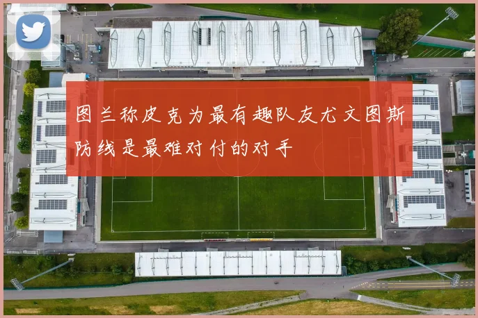 图兰称皮克为最有趣队友尤文图斯防线是最难对付的对手