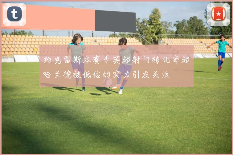 约克雷斯本赛季英超射门转化率超哈兰德被低估的实力引发关注