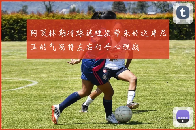 阿莫林期待球迷理发带来好运库尼亚的气场将左右对手心理战