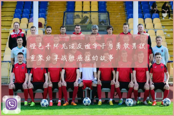 橙色手环见证友谊华子与勇敢男孩重聚分享战胜癌症的故事