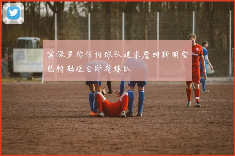 富保罗称任何球队追求詹姆斯明智巴特勒适合所有球队