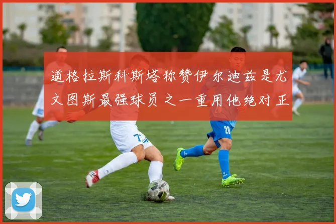 道格拉斯科斯塔称赞伊尔迪兹是尤文图斯最强球员之一重用他绝对正确