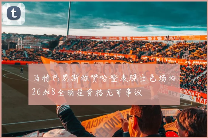 马特巴恩斯称赞哈登表现出色场均26加8全明星资格无可争议