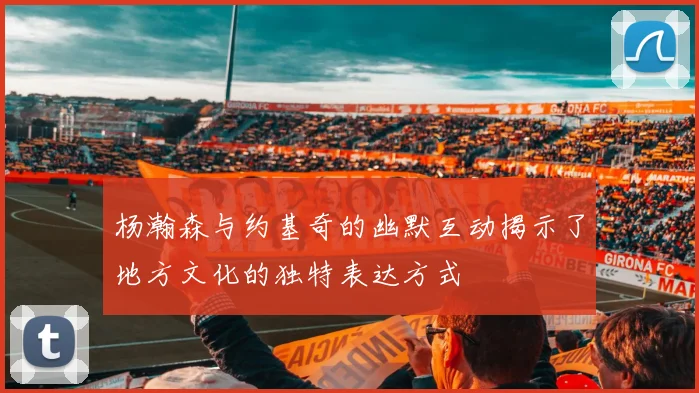 杨瀚森与约基奇的幽默互动揭示了地方文化的独特表达方式