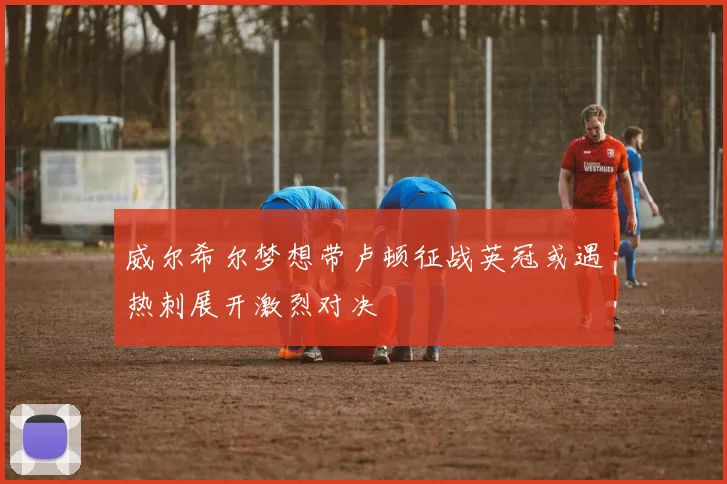 威尔希尔梦想带卢顿征战英冠或遇热刺展开激烈对决