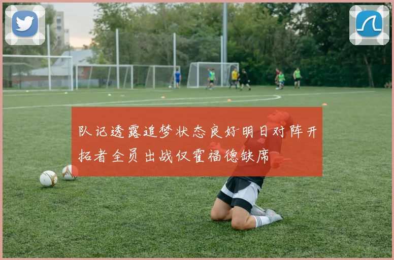 队记透露追梦状态良好明日对阵开拓者全员出战仅霍福德缺席