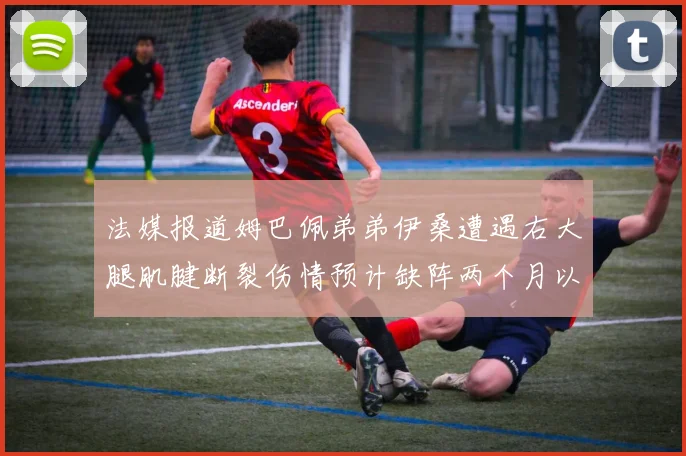 法媒报道姆巴佩弟弟伊桑遭遇右大腿肌腱断裂伤情预计缺阵两个月以上