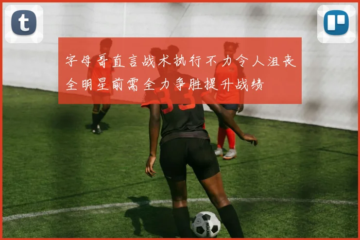 字母哥直言战术执行不力令人沮丧全明星前需全力争胜提升战绩